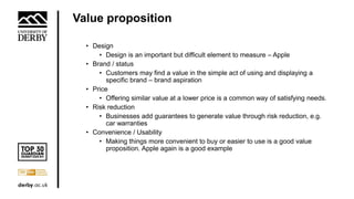Value proposition
• Design
• Design is an important but difficult element to measure – Apple
• Brand / status
• Customers may find a value in the simple act of using and displaying a
specific brand – brand aspiration
• Price
• Offering similar value at a lower price is a common way of satisfying needs.
• Risk reduction
• Businesses add guarantees to generate value through risk reduction, e.g.
car warranties
• Convenience / Usability
• Making things more convenient to buy or easier to use is a good value
proposition. Apple again is a good example
 