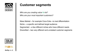 Customer segments
Who are you creating value for to?
Who are your most important customers?
Mass Market – for example Coca Cola– no real differentiation
Niche – a specific and defined target audience
Segmented – a few different niches who have different needs
Diversified – two very different and unrelated customer segments
 
