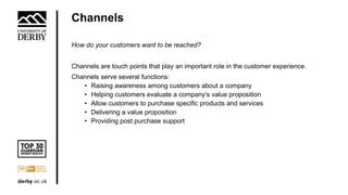 Channels
How do your customers want to be reached?
Channels are touch points that play an important role in the customer experience.
Channels serve several functions:
• Raising awareness among customers about a company
• Helping customers evaluate a company’s value proposition
• Allow customers to purchase specific products and services
• Delivering a value proposition
• Providing post purchase support
 