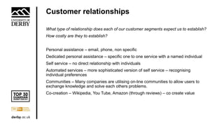 Customer relationships
What type of relationship does each of our customer segments expect us to establish?
How costly are they to establish?
Personal assistance – email, phone, non specific
Dedicated personal assistance – specific one to one service with a named individual
Self service – no direct relationship with individuals
Automated services – more sophisticated version of self service – recognising
individual preferences
Communities – Many companies are utilising on-line communities to allow users to
exchange knowledge and solve each others problems.
Co-creation – Wikipedia, You Tube, Amazon (through reviews) – co create value
 