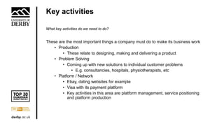 Key activities
What key activities do we need to do?
These are the most important things a company must do to make its business work
• Production
• These relate to designing, making and delivering a product
• Problem Solving
• Coming up with new solutions to individual customer problems
• E.g. consultancies, hospitals, physiotherapists, etc
• Platform / Network
• Ebay, dating websites for example
• Visa with its payment platform
• Key activities in this area are platform management, service positioning
and platform production
 