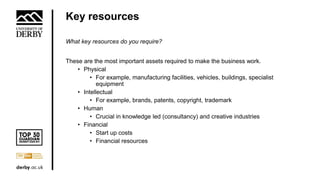 Key resources
What key resources do you require?
These are the most important assets required to make the business work.
• Physical
• For example, manufacturing facilities, vehicles, buildings, specialist
equipment
• Intellectual
• For example, brands, patents, copyright, trademark
• Human
• Crucial in knowledge led (consultancy) and creative industries
• Financial
• Start up costs
• Financial resources
 