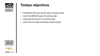 Todays objectives
• Understand why you should write a business plan
• Learn the different types of business plan
• Learning what to put in a business plan
• Learn how to create a business model canvas
 