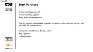Key Partners
Who are our key partners?
Who are our key suppliers
What do we need from them?
The key partners building block describes the network of suppliers and partners that
will make the business work:
Who will we need to make this idea work?
Key suppliers?
Joint ventures?
Page 20
 