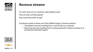 Revenue streams
For what value are our customer really willing to pay?
How are they currently paying?
How would they prefer to pay?
A business usually involves one of two different types of revenue streams:
• Transaction revenues resulting from a one off sale to a customer
• Recurring revenues resulting from on going payments to deliver services or to
provide post purchase support
 