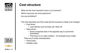 Cost structure
What are the most important costs in our business?
Which resources are most expensive?
Are any prohibitive?
This area describes all of the costs that the business is likely to be charged:
• Cost driven
• Lean delivery such as Easy Jet / Ryan Air
• Value driven
• Some companies look in the opposite way to cost driven
businesses.
• Their focus is on value creation – for example luxury hotels
There are 2 further characteristics
• Fixed Costs
• Variable costs
 