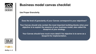 Business model canvas checklist
Use Proper Granularity
Does the level of granularity of your Canvas correspond to your objectives?
Your Canvas should only contain the most important building blocks when your
objective is to explain the essence of your business model, also called the
blueprint of your strategy.
Your Canvas should have much more detail if its objective is to serve as a
blueprint for implementation.
 