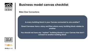 Business model canvas checklist
Make Clear Connections
Is every building block in your Canvas connected to one another?
Great Canvases have a story and flow where every building block relates to
another.
You should not have any “orphan” building blocks in your Canvas that don’t
connect to another building block.
 