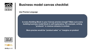 Business model canvas checklist
Use Precise Language
Is every Building Block in your Canvas precise enough? Make sure every
building business model block is self explanatory. For example, writing
“products” in revenue streams is unclear.
More precise would be “product sales” or “margins on product
 