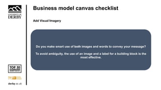 Business model canvas checklist
Add Visual Imagery
Do you make smart use of both images and words to convey your message?
To avoid ambiguity, the use of an image and a label for a building block is the
most effective.
 