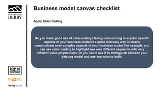 Business model canvas checklist
Apply Color Coding
Do you make good use of color-coding? Using color-coding to explain specific
aspects of your business model is a quick and easy way to clearly
communicate even complex aspects of your business model. For example, you
can use color- coding to highlight two very different segments with very
different value propositions. Or you could use it to distinguish between your
existing model and one you want to build.
 