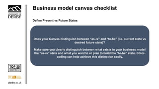 Business model canvas checklist
Define Present vs Future States
Does your Canvas distinguish between “as-is” and “to-be” (i.e. current state vs
desired future state)?
Make sure you clearly distinguish between what exists in your business model
the “as-is” state and what you want to or plan to build the “to-be” state. Color-
coding can help achieve this distinction easily.
 
