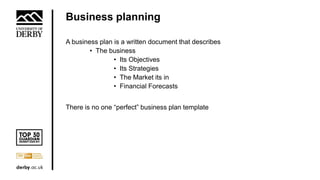 Business planning
A business plan is a written document that describes
• The business
• Its Objectives
• Its Strategies
• The Market its in
• Financial Forecasts
There is no one “perfect” business plan template
 