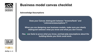 Business model canvas checklist
Acknowledge Assumptions
Does your Canvas distinguish between “knowns/facts” and
“unknowns/assumptions”?
When you are designing new business models, make sure you clearly
distinguish between what you know and what you don’t know.
You Have facts to prove what you know, and but only assumptions about the
building blocks you think could work.
 