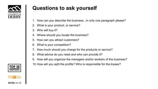 Questions to ask yourself
1. How can you describe the business...in only one paragraph please?
2. What is your product, or service?
3. Who will buy it?
4. Where should you locate the business?
5. How can you attract customers?
6. What is your competition?
7. How much should you charge for the products or service?
8. What advice do you need and who can provide it?
9. How will you organize the managers and/or workers of the business?
10.How will you split the profits? Who is responsible for the losses?
 