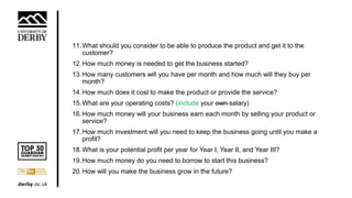 11.What should you consider to be able to produce the product and get it to the
customer?
12.How much money is needed to get the business started?
13.How many customers will you have per month and how much will they buy per
month?
14.How much does it cost to make the product or provide the service?
15.What are your operating costs? (include your own salary)
16.How much money will your business earn each month by selling your product or
service?
17.How much investment will you need to keep the business going until you make a
profit?
18.What is your potential profit per year for Year I, Year II, and Year III?
19.How much money do you need to borrow to start this business?
20.How will you make the business grow in the future?
 