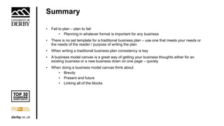 Summary
• Fail to plan – plan to fail
• Planning in whatever format is important for any business
• There is no set template for a traditional business plan – use one that meets your needs or
the needs of the reader / purpose of writing the plan
• When writing a traditional business plan consistency is key
• A business model canvas is a great way of getting your business thoughts either for an
existing business or a new business down on one page – quickly
• When doing a business model canvas think about
• Brevity
• Present and future
• Linking all of the blocks
 