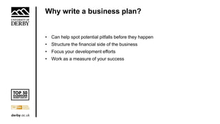 Why write a business plan?
• Can help spot potential pitfalls before they happen
• Structure the financial side of the business
• Focus your development efforts
• Work as a measure of your success
 