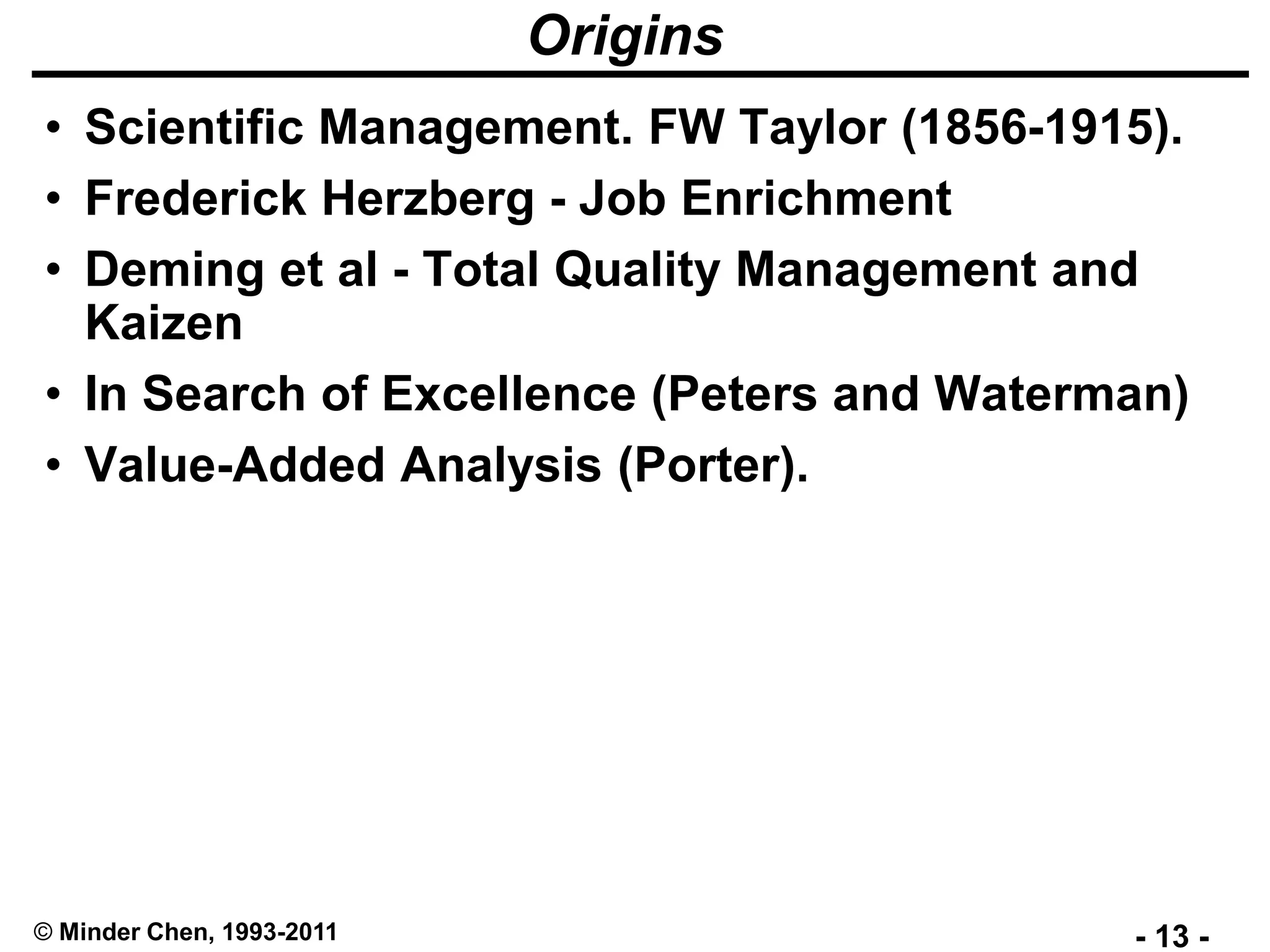 - 13 -© Minder Chen, 1993-2011
Origins
• Scientific Management. FW Taylor (1856-1915).
• Frederick Herzberg - Job Enrichment
• Deming et al - Total Quality Management and
Kaizen
• In Search of Excellence (Peters and Waterman)
• Value-Added Analysis (Porter).
 