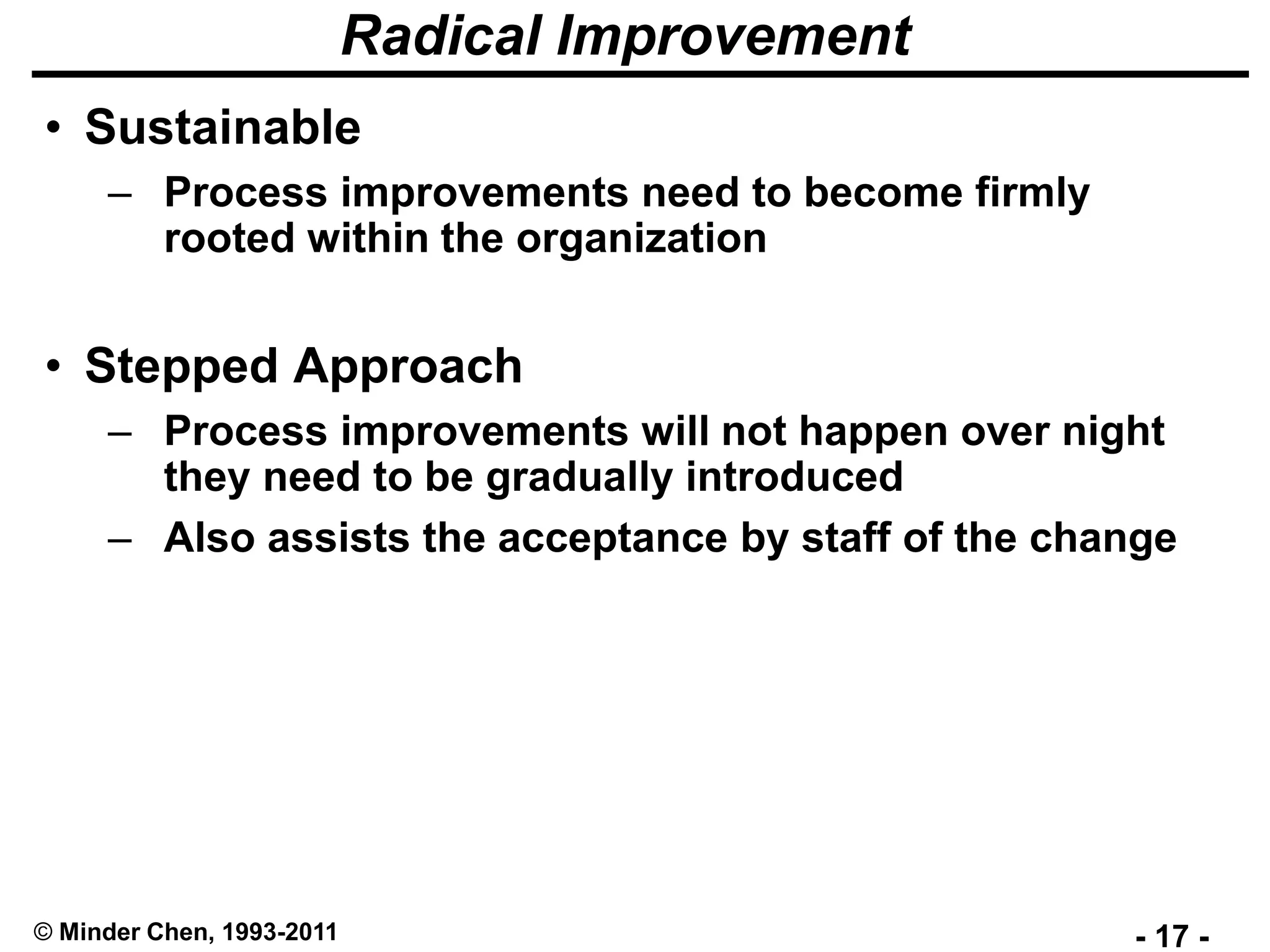 - 17 -© Minder Chen, 1993-2011
Radical Improvement
• Sustainable
– Process improvements need to become firmly
rooted within the organization
• Stepped Approach
– Process improvements will not happen over night
they need to be gradually introduced
– Also assists the acceptance by staff of the change
 