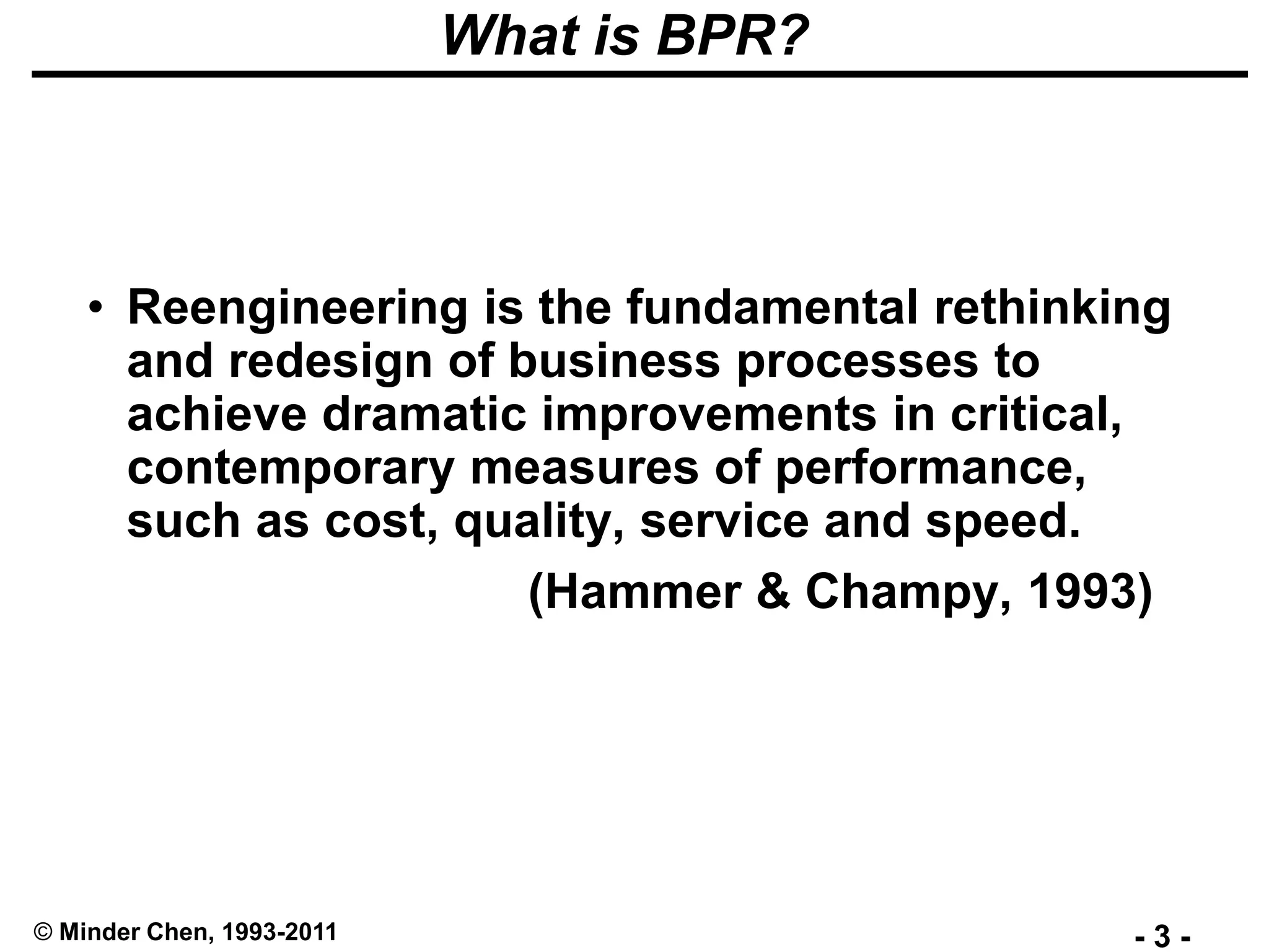 - 3 -© Minder Chen, 1993-2011
What is BPR?
• Reengineering is the fundamental rethinking
and redesign of business processes to
achieve dramatic improvements in critical,
contemporary measures of performance,
such as cost, quality, service and speed.
(Hammer & Champy, 1993)
 