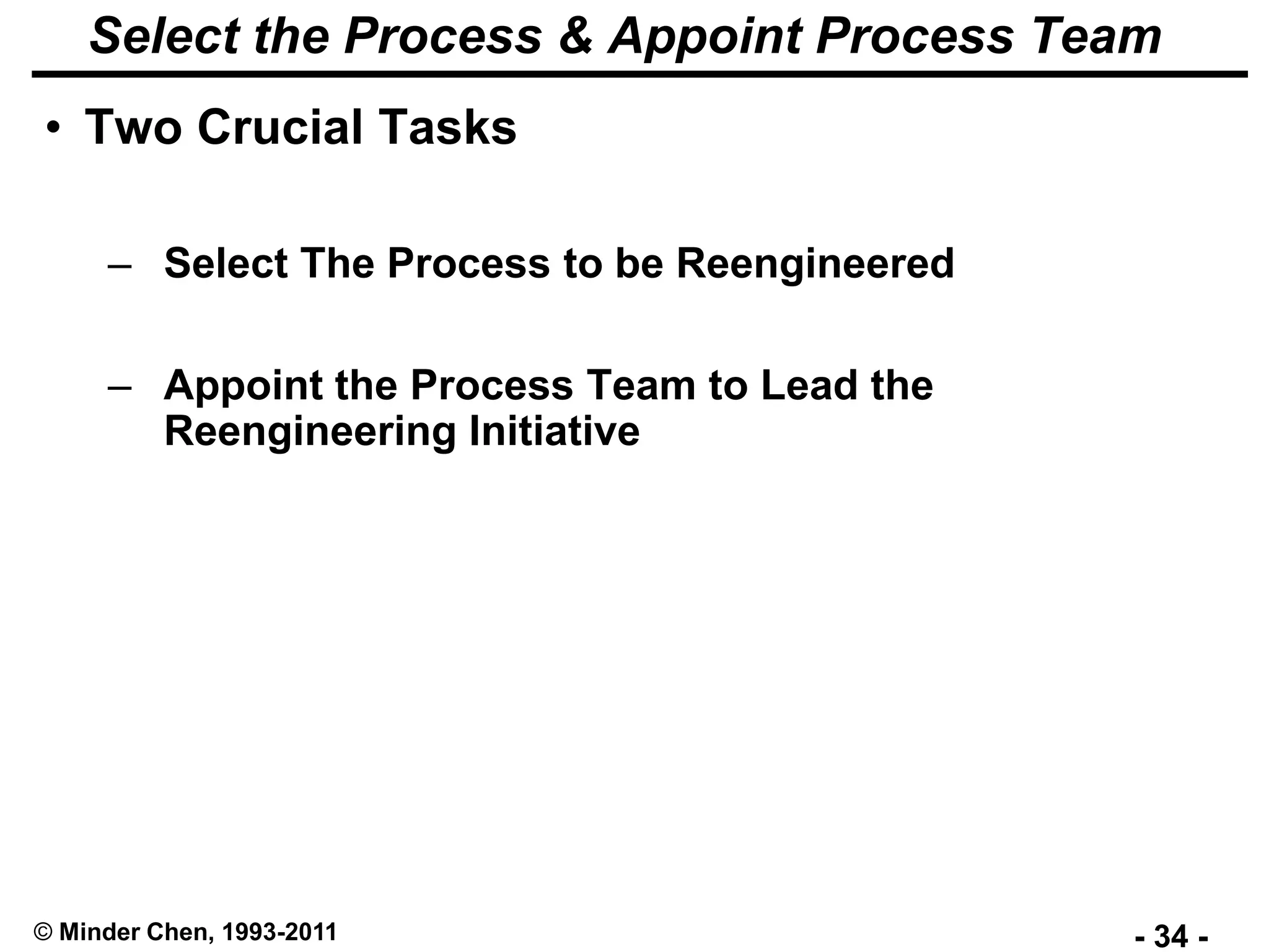 - 34 -© Minder Chen, 1993-2011
Select the Process & Appoint Process Team
• Two Crucial Tasks
– Select The Process to be Reengineered
– Appoint the Process Team to Lead the
Reengineering Initiative
 