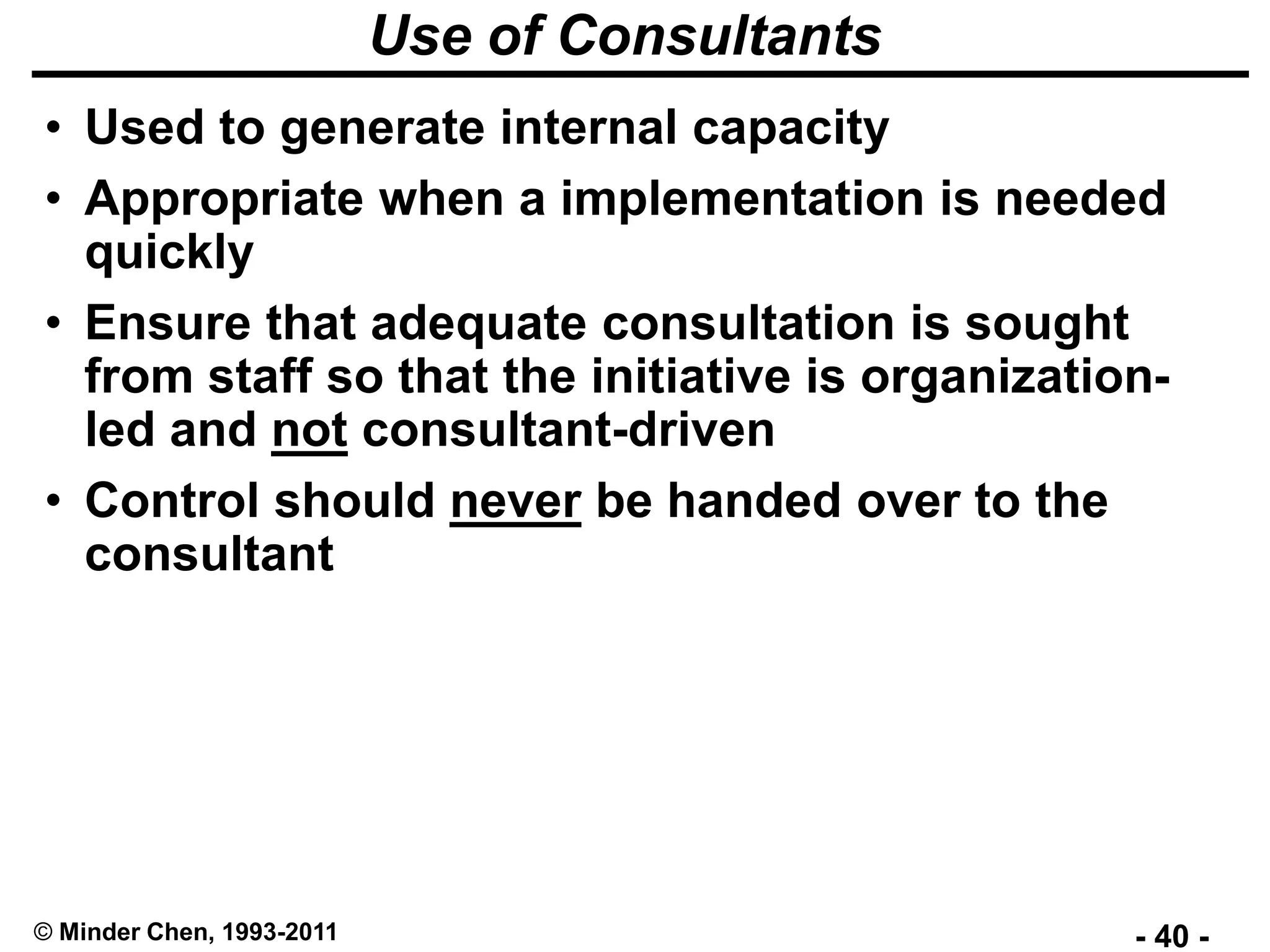 - 40 -© Minder Chen, 1993-2011
Use of Consultants
• Used to generate internal capacity
• Appropriate when a implementation is needed
quickly
• Ensure that adequate consultation is sought
from staff so that the initiative is organization-
led and not consultant-driven
• Control should never be handed over to the
consultant
 