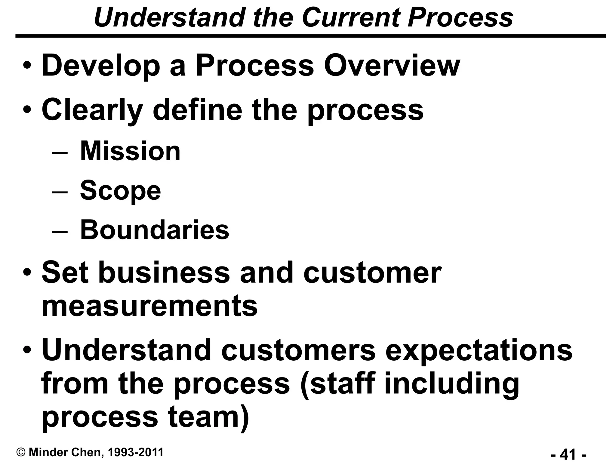 - 41 -© Minder Chen, 1993-2011
Understand the Current Process
• Develop a Process Overview
• Clearly define the process
– Mission
– Scope
– Boundaries
• Set business and customer
measurements
• Understand customers expectations
from the process (staff including
process team)
 