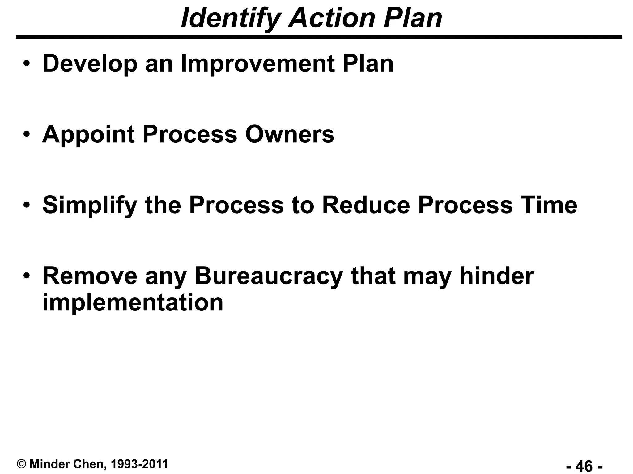 - 46 -© Minder Chen, 1993-2011
Identify Action Plan
• Develop an Improvement Plan
• Appoint Process Owners
• Simplify the Process to Reduce Process Time
• Remove any Bureaucracy that may hinder
implementation
 