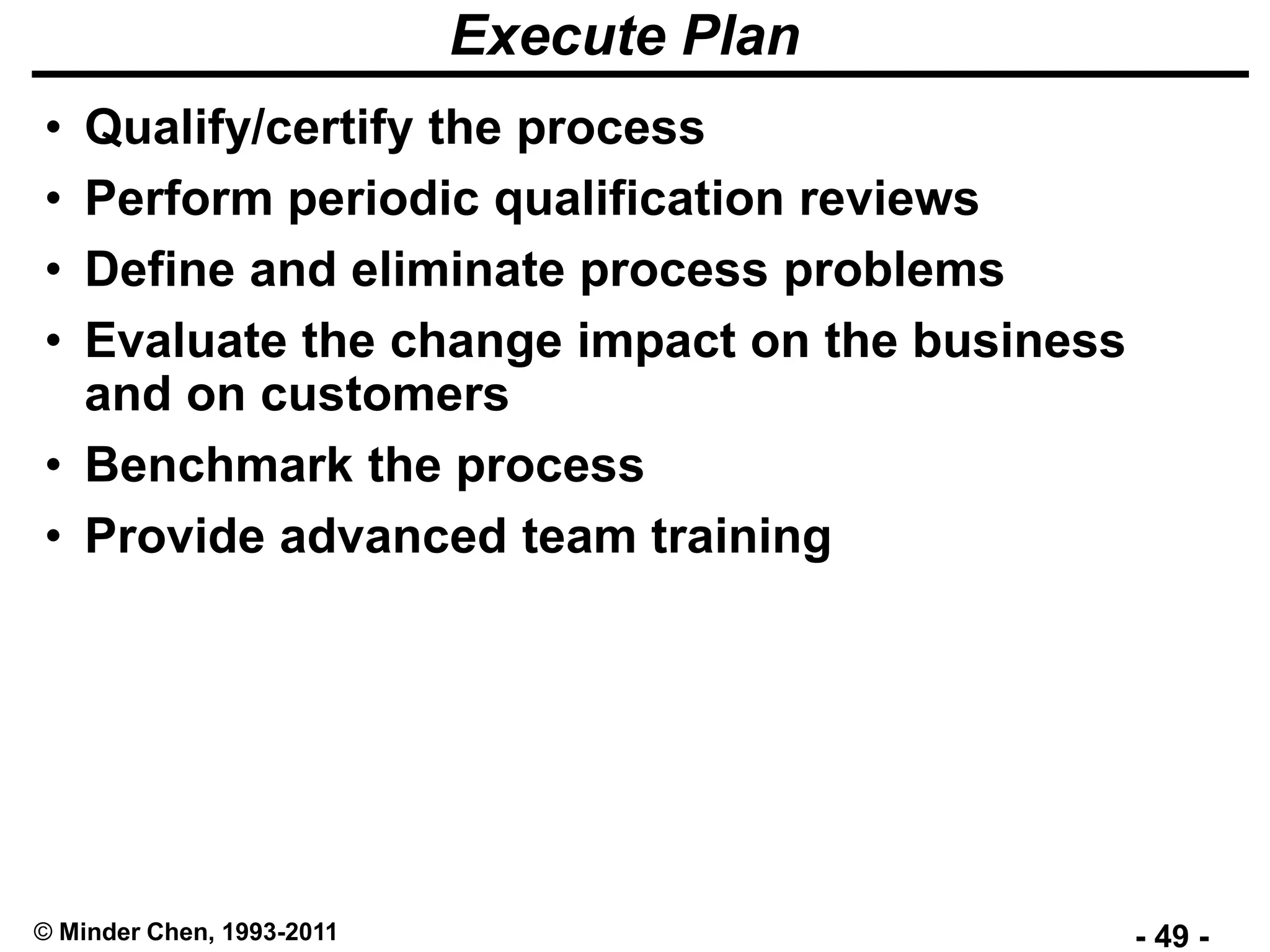 - 49 -© Minder Chen, 1993-2011
Execute Plan
• Qualify/certify the process
• Perform periodic qualification reviews
• Define and eliminate process problems
• Evaluate the change impact on the business
and on customers
• Benchmark the process
• Provide advanced team training
 
