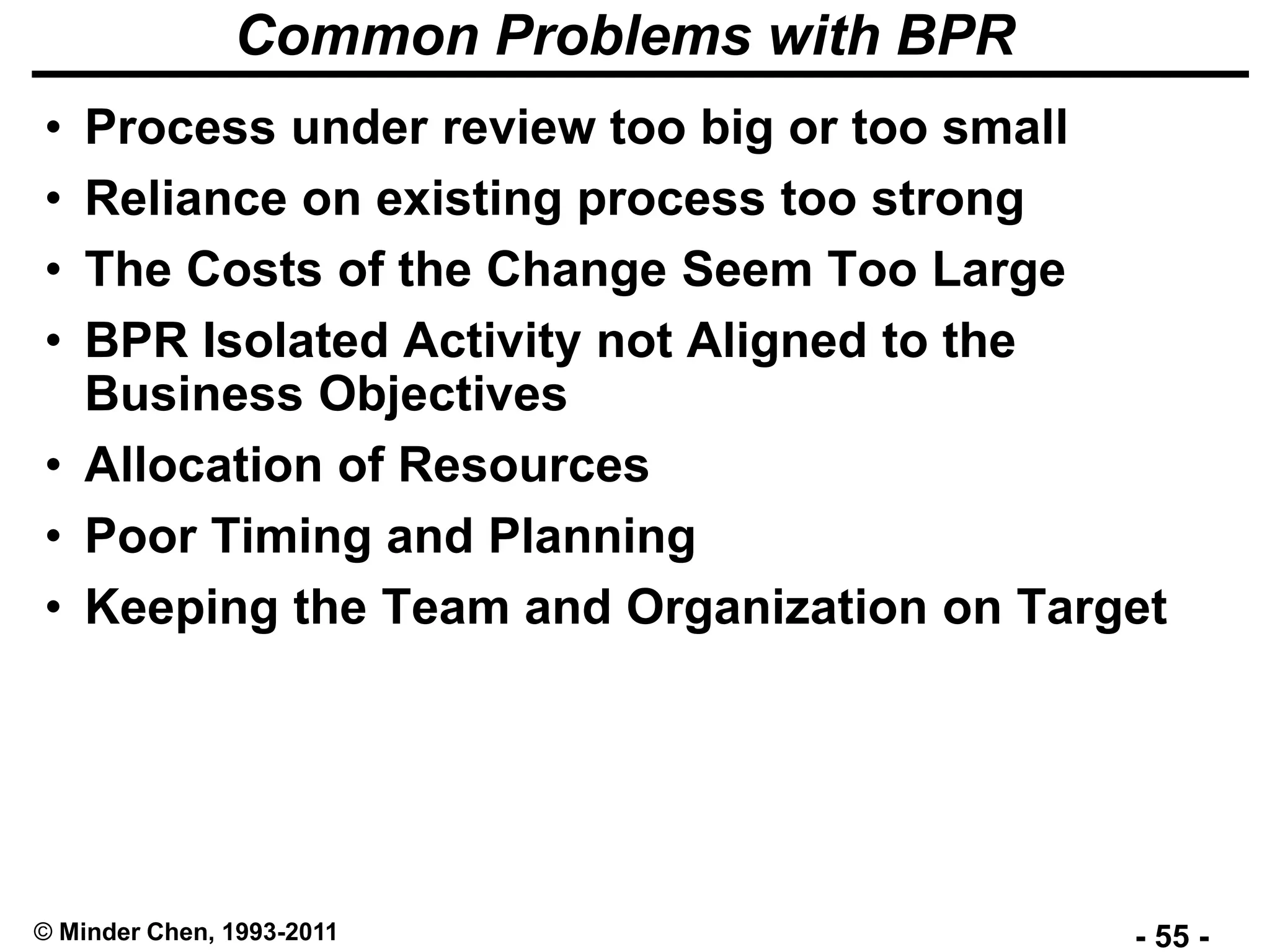 - 55 -© Minder Chen, 1993-2011
Common Problems with BPR
• Process under review too big or too small
• Reliance on existing process too strong
• The Costs of the Change Seem Too Large
• BPR Isolated Activity not Aligned to the
Business Objectives
• Allocation of Resources
• Poor Timing and Planning
• Keeping the Team and Organization on Target
 