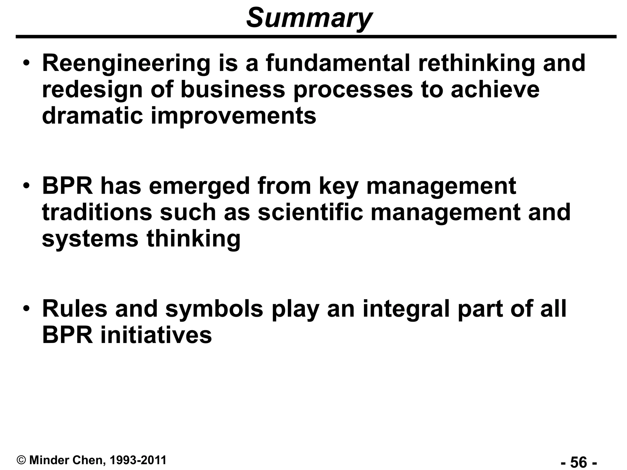 - 56 -© Minder Chen, 1993-2011
Summary
• Reengineering is a fundamental rethinking and
redesign of business processes to achieve
dramatic improvements
• BPR has emerged from key management
traditions such as scientific management and
systems thinking
• Rules and symbols play an integral part of all
BPR initiatives
 