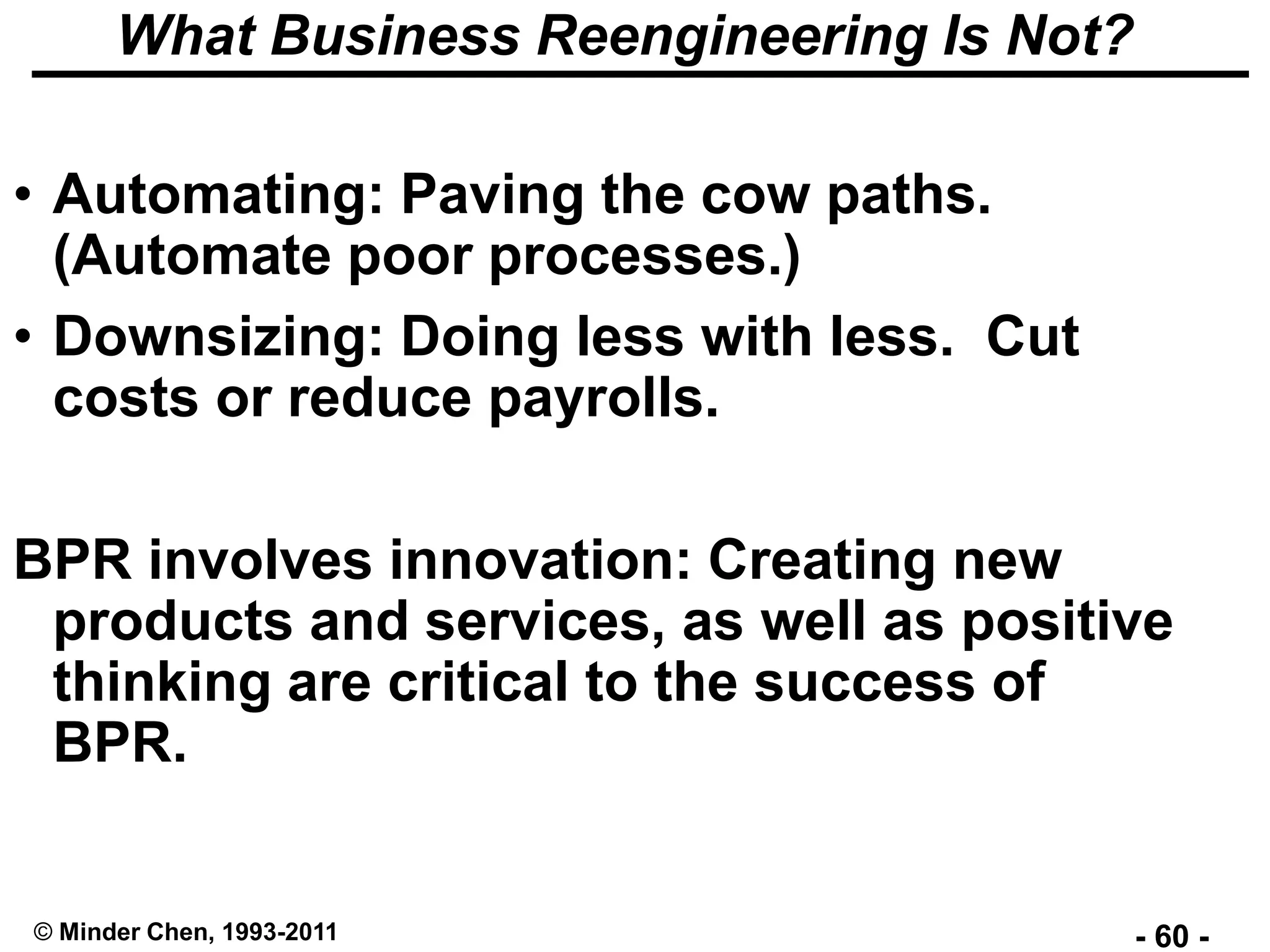 - 60 -© Minder Chen, 1993-2011
What Business Reengineering Is Not?
• Automating: Paving the cow paths.
(Automate poor processes.)
• Downsizing: Doing less with less. Cut
costs or reduce payrolls.
BPR involves innovation: Creating new
products and services, as well as positive
thinking are critical to the success of
BPR.
 