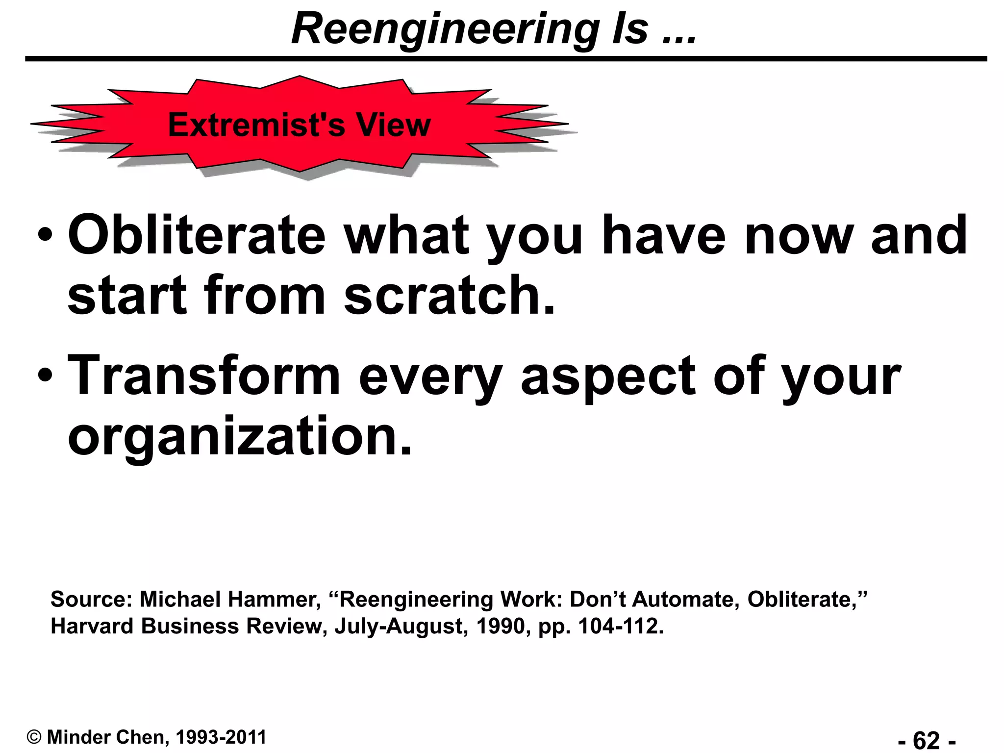 - 62 -© Minder Chen, 1993-2011
Reengineering Is ...
• Obliterate what you have now and
start from scratch.
• Transform every aspect of your
organization.
Source: Michael Hammer, “Reengineering Work: Don’t Automate, Obliterate,”
Harvard Business Review, July-August, 1990, pp. 104-112.
Extremist's View
 