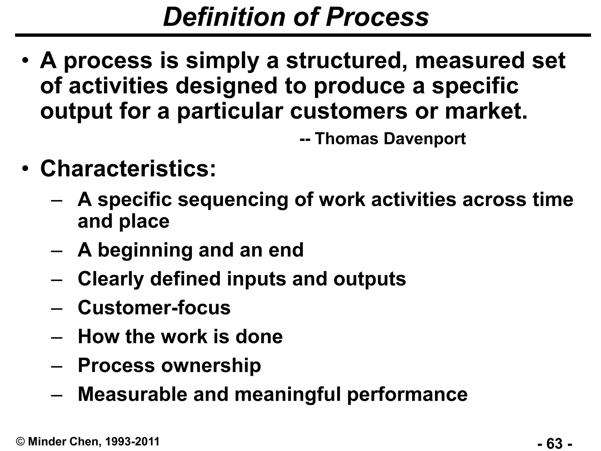 - 63 -© Minder Chen, 1993-2011
Definition of Process
• A process is simply a structured, measured set
of activities designed to produce a specific
output for a particular customers or market.
-- Thomas Davenport
• Characteristics:
– A specific sequencing of work activities across time
and place
– A beginning and an end
– Clearly defined inputs and outputs
– Customer-focus
– How the work is done
– Process ownership
– Measurable and meaningful performance
 