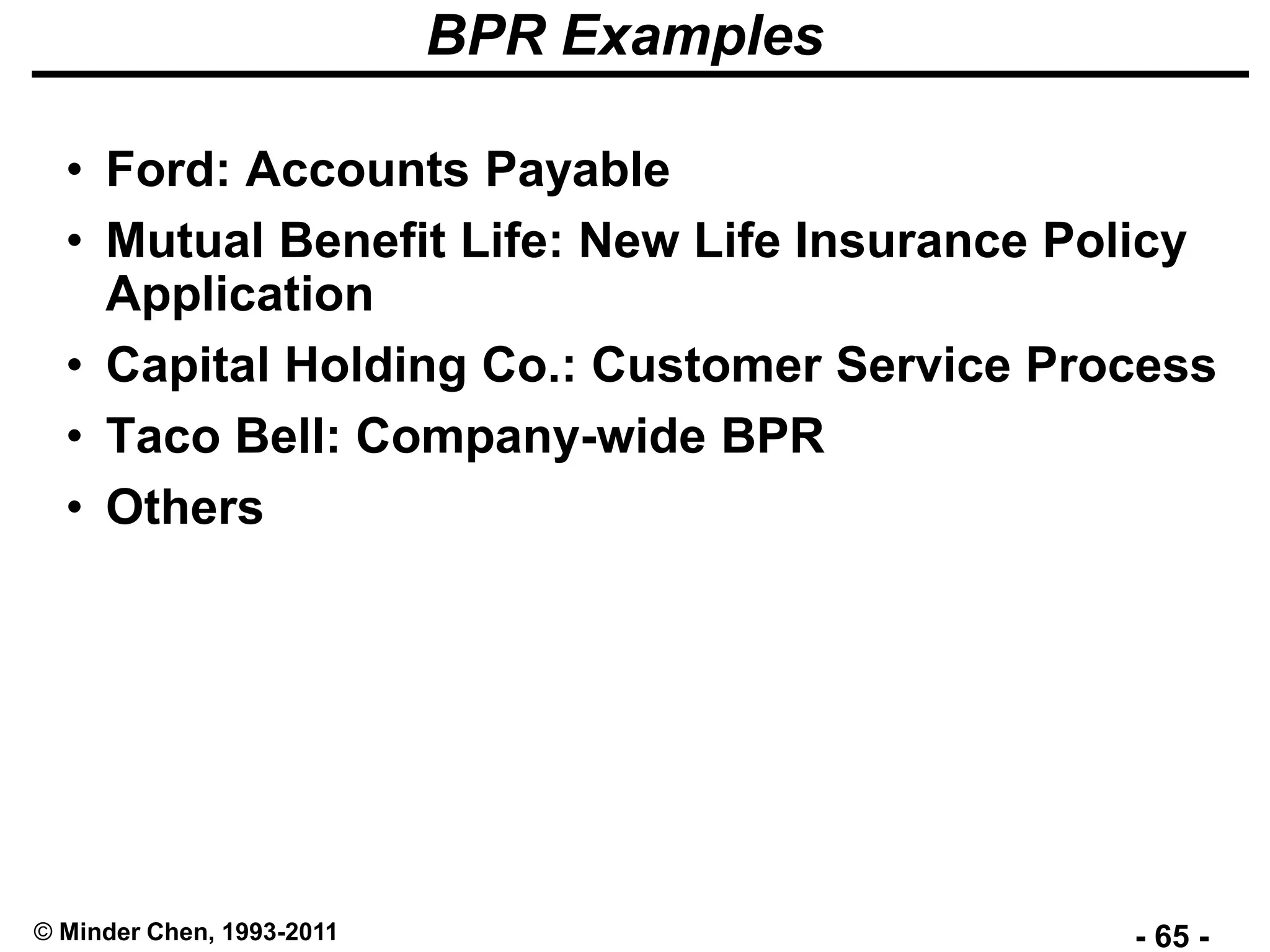 - 65 -© Minder Chen, 1993-2011
BPR Examples
• Ford: Accounts Payable
• Mutual Benefit Life: New Life Insurance Policy
Application
• Capital Holding Co.: Customer Service Process
• Taco Bell: Company-wide BPR
• Others
 