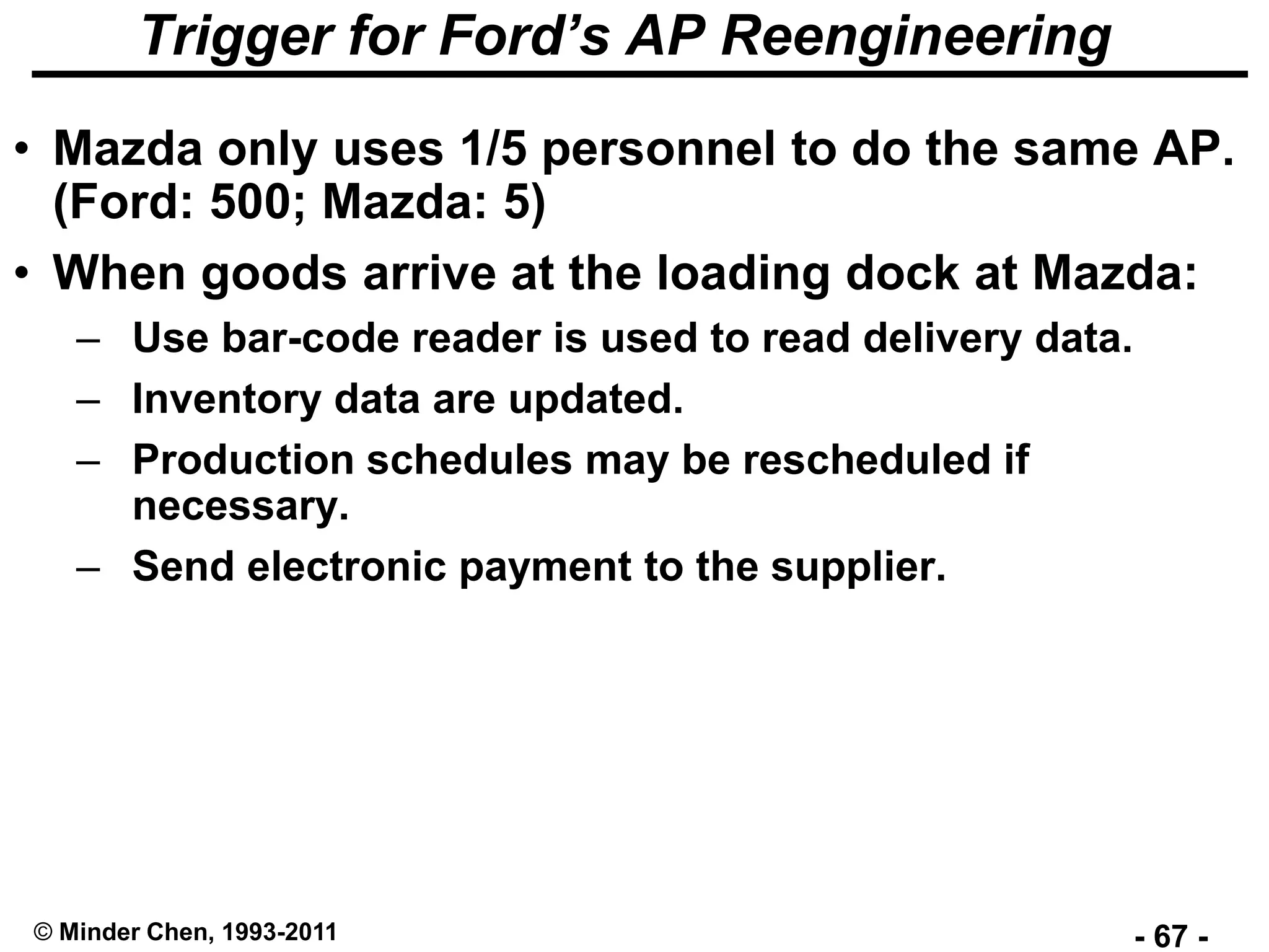 - 67 -© Minder Chen, 1993-2011
Trigger for Ford’s AP Reengineering
• Mazda only uses 1/5 personnel to do the same AP.
(Ford: 500; Mazda: 5)
• When goods arrive at the loading dock at Mazda:
– Use bar-code reader is used to read delivery data.
– Inventory data are updated.
– Production schedules may be rescheduled if
necessary.
– Send electronic payment to the supplier.
 