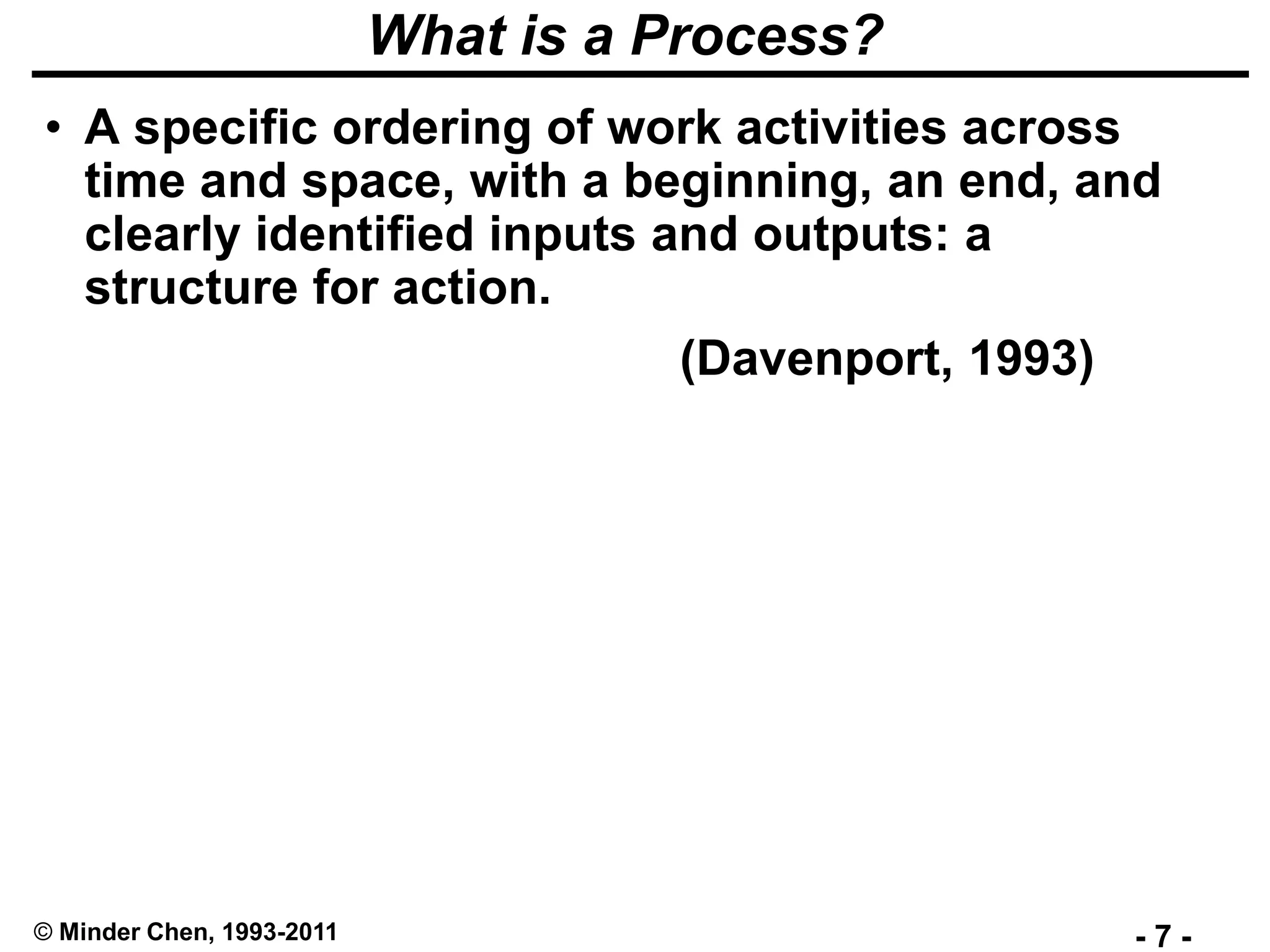 - 7 -© Minder Chen, 1993-2011
What is a Process?
• A specific ordering of work activities across
time and space, with a beginning, an end, and
clearly identified inputs and outputs: a
structure for action.
(Davenport, 1993)
 
