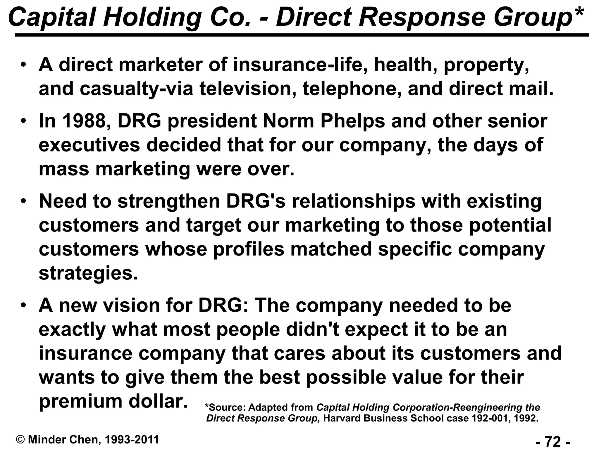 - 72 -© Minder Chen, 1993-2011
Capital Holding Co. - Direct Response Group*
• A direct marketer of insurance-life, health, property,
and casualty-via television, telephone, and direct mail.
• In 1988, DRG president Norm Phelps and other senior
executives decided that for our company, the days of
mass marketing were over.
• Need to strengthen DRG's relationships with existing
customers and target our marketing to those potential
customers whose profiles matched specific company
strategies.
• A new vision for DRG: The company needed to be
exactly what most people didn't expect it to be an
insurance company that cares about its customers and
wants to give them the best possible value for their
premium dollar. *Source: Adapted from Capital Holding Corporation-Reengineering the
Direct Response Group, Harvard Business School case 192-001, 1992.
 