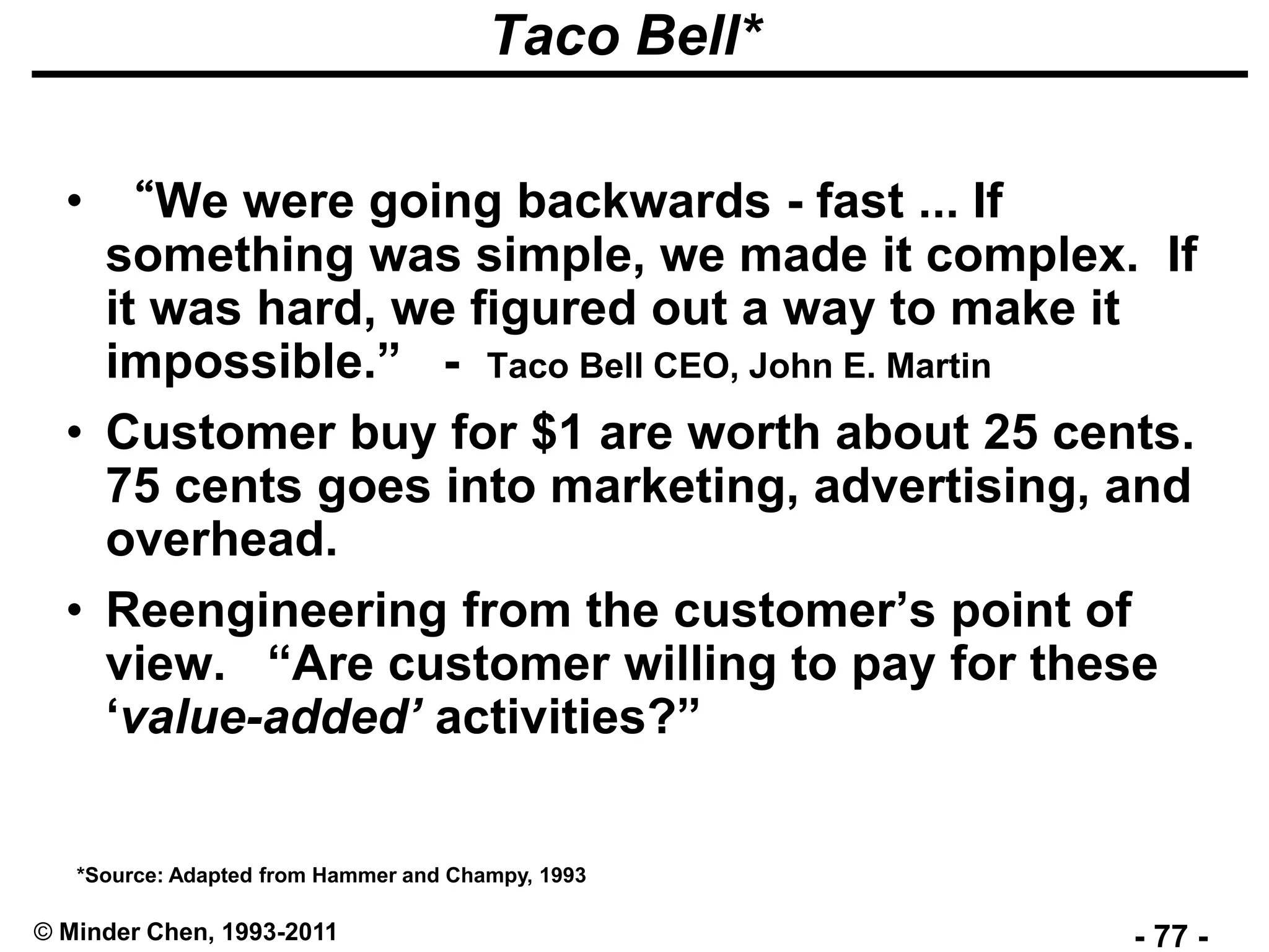 - 77 -© Minder Chen, 1993-2011
Taco Bell*
• “We were going backwards - fast ... If
something was simple, we made it complex. If
it was hard, we figured out a way to make it
impossible.” - Taco Bell CEO, John E. Martin
• Customer buy for $1 are worth about 25 cents.
75 cents goes into marketing, advertising, and
overhead.
• Reengineering from the customer’s point of
view. “Are customer willing to pay for these
‘value-added’ activities?”
*Source: Adapted from Hammer and Champy, 1993
 