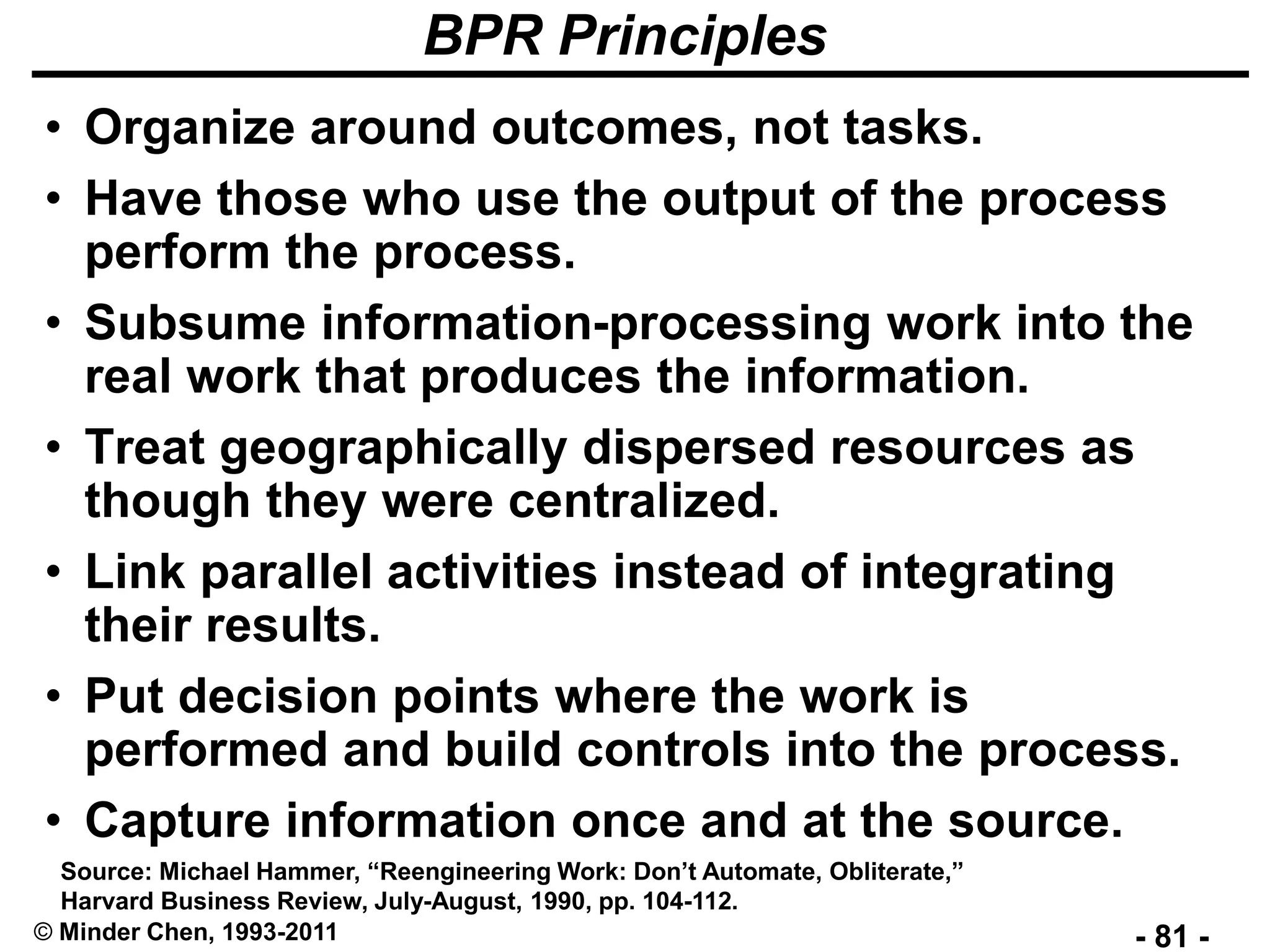 - 81 -© Minder Chen, 1993-2011
BPR Principles
• Organize around outcomes, not tasks.
• Have those who use the output of the process
perform the process.
• Subsume information-processing work into the
real work that produces the information.
• Treat geographically dispersed resources as
though they were centralized.
• Link parallel activities instead of integrating
their results.
• Put decision points where the work is
performed and build controls into the process.
• Capture information once and at the source.
Source: Michael Hammer, “Reengineering Work: Don’t Automate, Obliterate,”
Harvard Business Review, July-August, 1990, pp. 104-112.
 