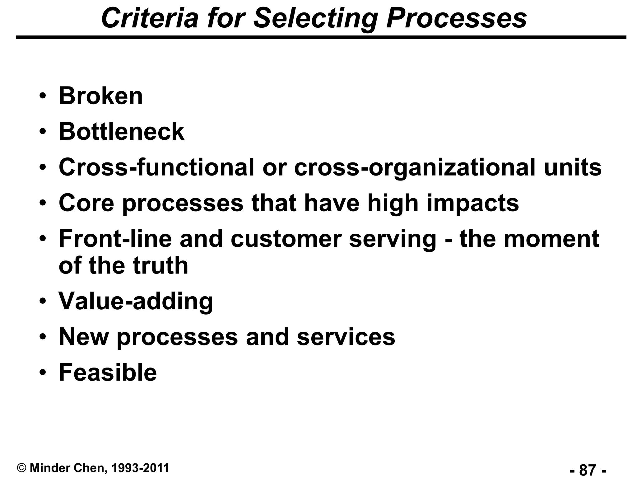 - 87 -© Minder Chen, 1993-2011
Criteria for Selecting Processes
• Broken
• Bottleneck
• Cross-functional or cross-organizational units
• Core processes that have high impacts
• Front-line and customer serving - the moment
of the truth
• Value-adding
• New processes and services
• Feasible
 