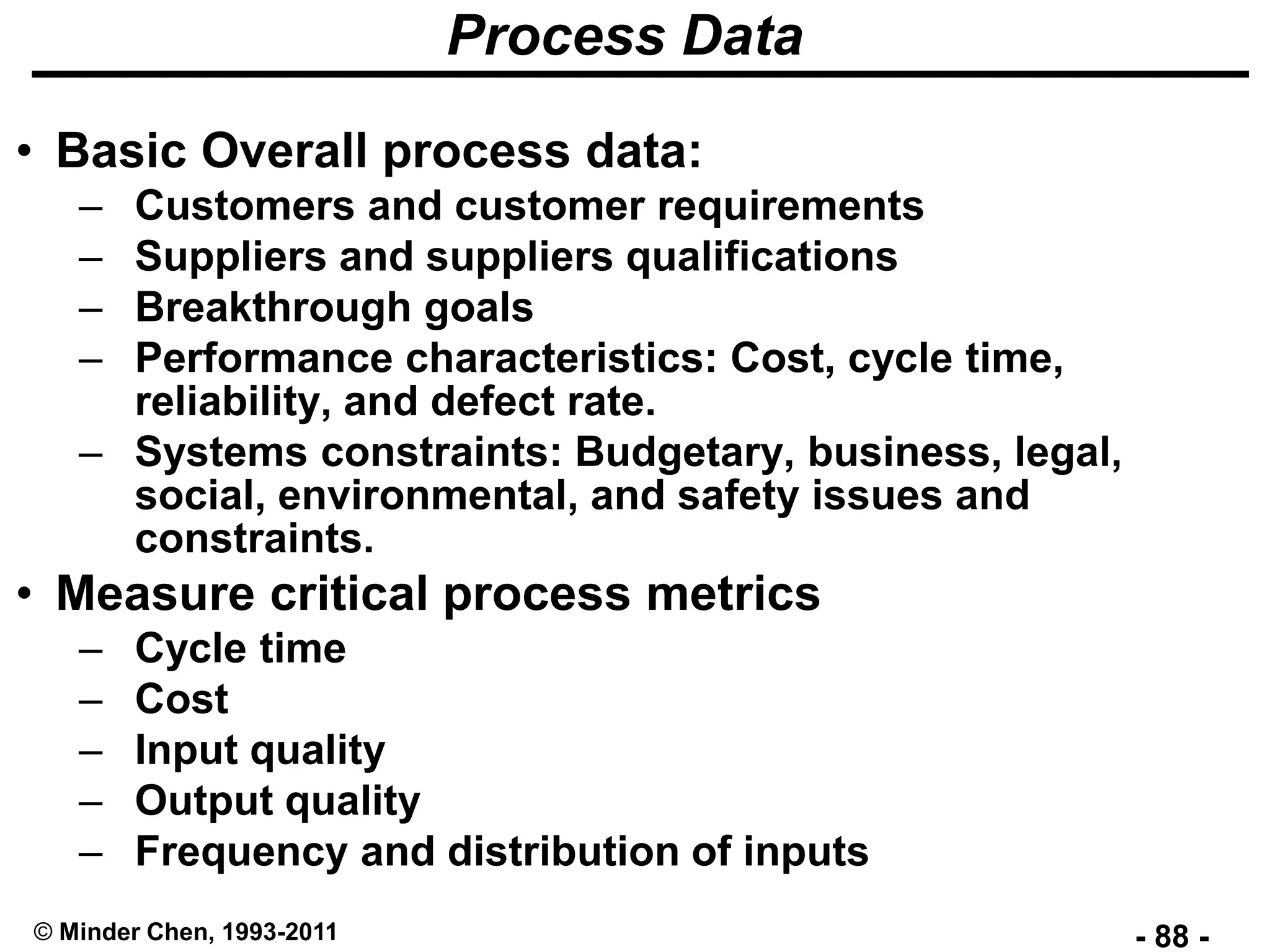- 88 -© Minder Chen, 1993-2011
Process Data
• Basic Overall process data:
– Customers and customer requirements
– Suppliers and suppliers qualifications
– Breakthrough goals
– Performance characteristics: Cost, cycle time,
reliability, and defect rate.
– Systems constraints: Budgetary, business, legal,
social, environmental, and safety issues and
constraints.
• Measure critical process metrics
– Cycle time
– Cost
– Input quality
– Output quality
– Frequency and distribution of inputs
 