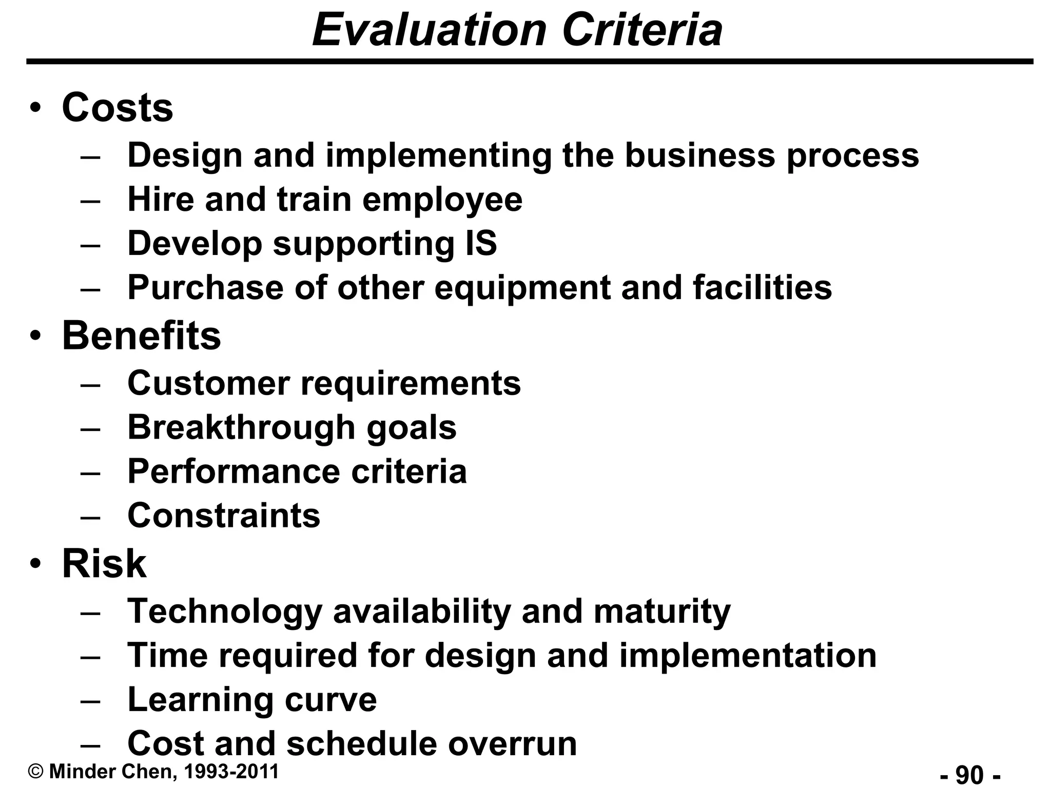 - 90 -© Minder Chen, 1993-2011
Evaluation Criteria
• Costs
– Design and implementing the business process
– Hire and train employee
– Develop supporting IS
– Purchase of other equipment and facilities
• Benefits
– Customer requirements
– Breakthrough goals
– Performance criteria
– Constraints
• Risk
– Technology availability and maturity
– Time required for design and implementation
– Learning curve
– Cost and schedule overrun
 