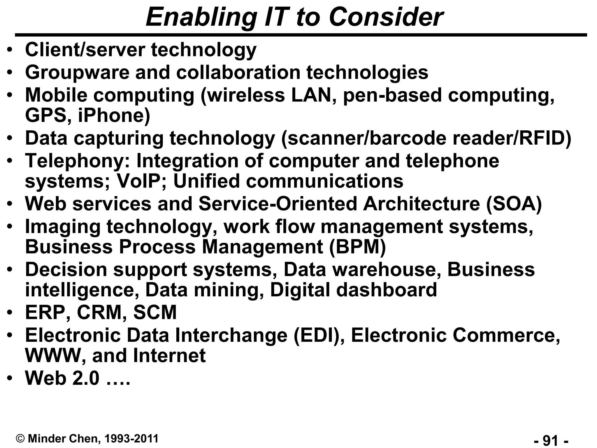 - 91 -© Minder Chen, 1993-2011
Enabling IT to Consider
• Client/server technology
• Groupware and collaboration technologies
• Mobile computing (wireless LAN, pen-based computing,
GPS, iPhone)
• Data capturing technology (scanner/barcode reader/RFID)
• Telephony: Integration of computer and telephone
systems; VoIP; Unified communications
• Web services and Service-Oriented Architecture (SOA)
• Imaging technology, work flow management systems,
Business Process Management (BPM)
• Decision support systems, Data warehouse, Business
intelligence, Data mining, Digital dashboard
• ERP, CRM, SCM
• Electronic Data Interchange (EDI), Electronic Commerce,
WWW, and Internet
• Web 2.0 ….
 