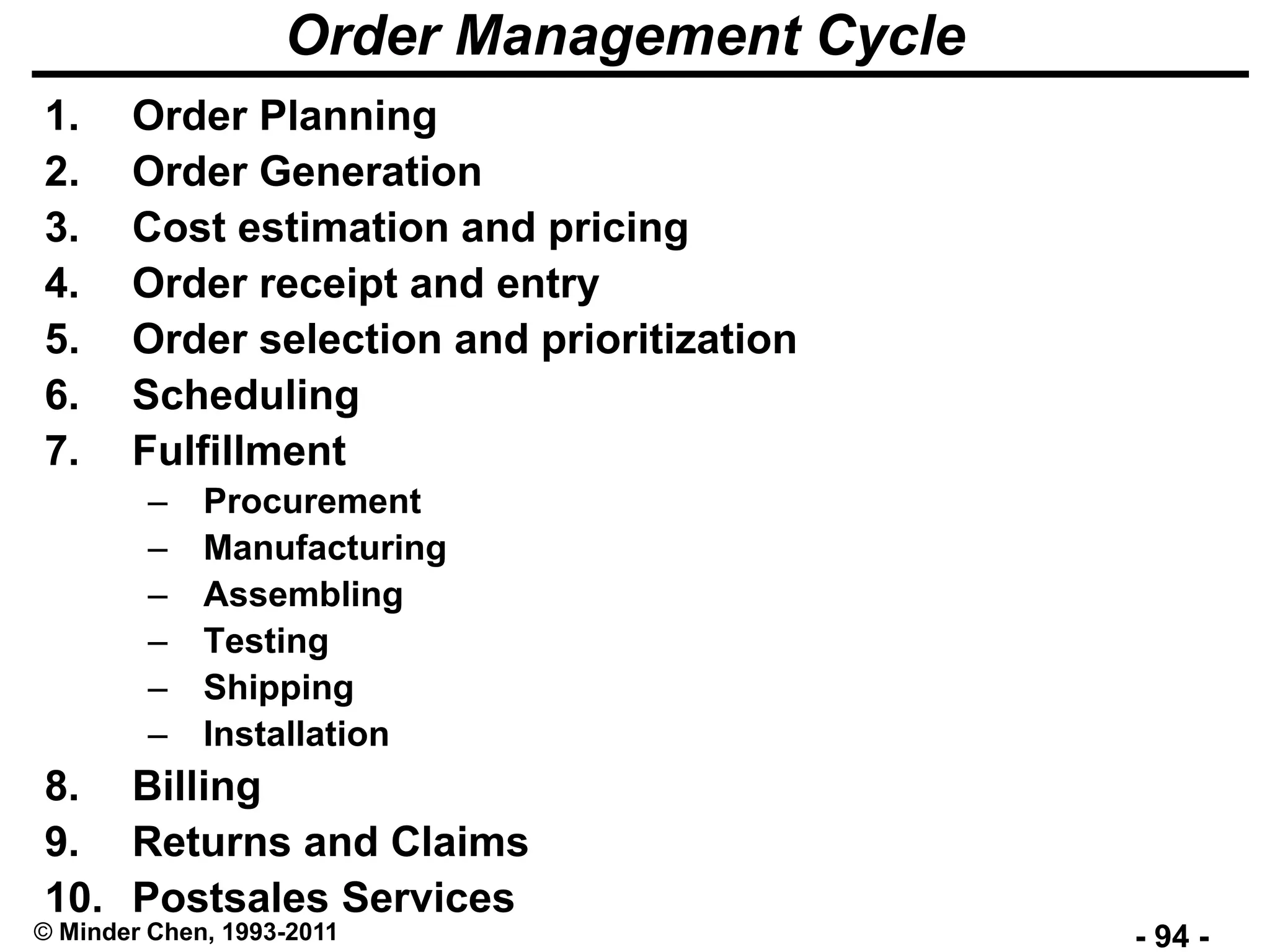 - 94 -© Minder Chen, 1993-2011
Order Management Cycle
1. Order Planning
2. Order Generation
3. Cost estimation and pricing
4. Order receipt and entry
5. Order selection and prioritization
6. Scheduling
7. Fulfillment
– Procurement
– Manufacturing
– Assembling
– Testing
– Shipping
– Installation
8. Billing
9. Returns and Claims
10. Postsales Services
 
