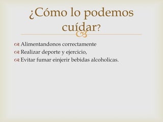 
¿Cómo lo podemos
cuídar?
 Alimentandonos correctamente
 Realizar deporte y ejercicio,
 Evitar fumar einjerir bebidas alcoholicas.
 