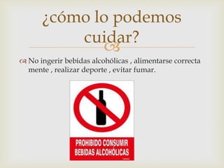 
 No ingerir bebidas alcohólicas , alimentarse correcta
mente , realizar deporte , evitar fumar.
¿cómo lo podemos
cuidar?
 