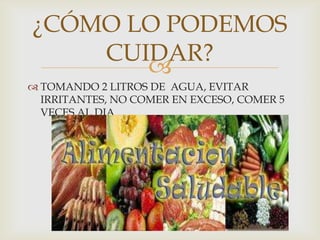 
¿CÓMO LO PODEMOS
CUIDAR?
 TOMANDO 2 LITROS DE AGUA, EVITAR
IRRITANTES, NO COMER EN EXCESO, COMER 5
VECES AL DIA
 
