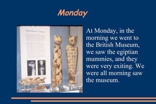 Monday At Monday, in the morning we went to the British Museum, we saw the egiptian mummies, and they were very exiting. We were all morning saw the museum.   